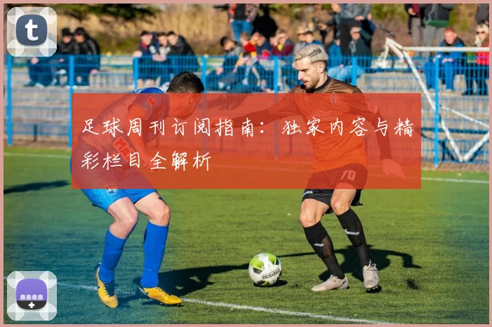 足球周刊订阅指南:独家内容与精彩栏目全解析